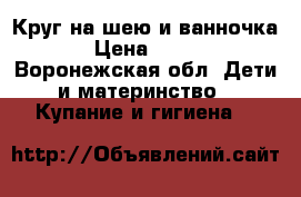 Круг на шею и ванночка › Цена ­ 300 - Воронежская обл. Дети и материнство » Купание и гигиена   